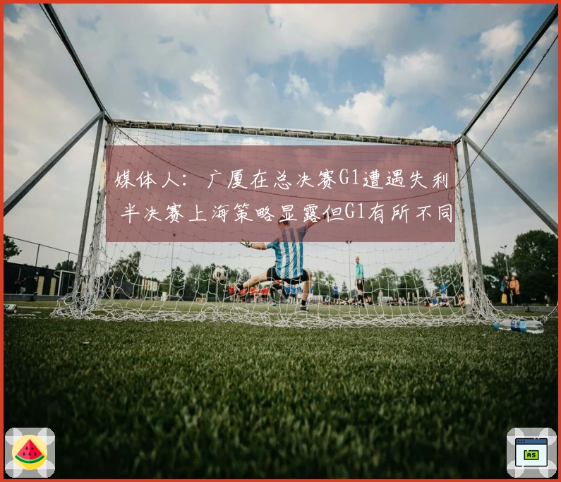 媒体人：广厦在总决赛G1遭遇失利 半决赛上海策略显露但G1有所不同