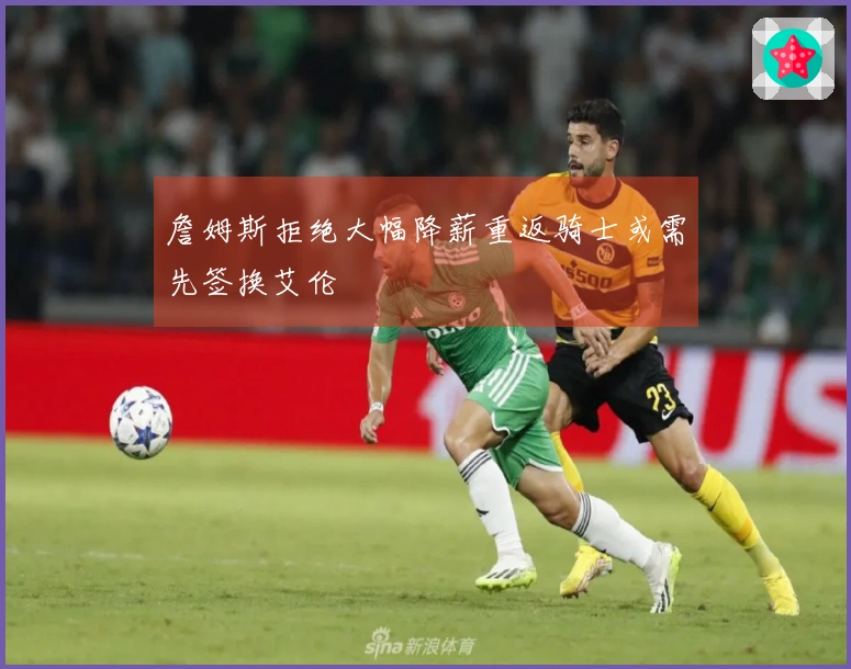 詹姆斯拒绝大幅降薪重返骑士或需先签换艾伦